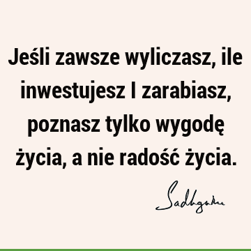 Jeśli zawsze wyliczasz, ile inwestujesz i zarabiasz, poznasz tylko wygodę życia, a nie radość ż