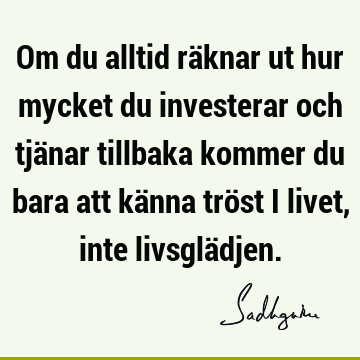 Om du alltid räknar ut hur mycket du investerar och tjänar tillbaka kommer du bara att känna tröst i livet, inte livsglä