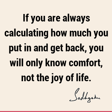 If you are always calculating how much you put in and get back, you will only know comfort, not the joy of