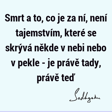 Smrt a to, co je za ní, není tajemstvím, které se skrývá někde v nebi nebo v pekle - je právě tady, právě teď