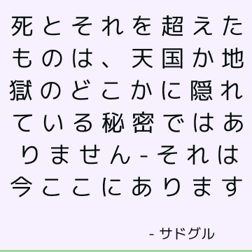 死とそれを超えたものは、天国か地獄のどこかに隠れている秘密ではありません-それは今ここにあります