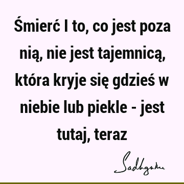 Śmierć i to, co jest poza nią, nie jest tajemnicą, która kryje się gdzieś w niebie lub piekle - jest tutaj,