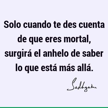 Solo cuando te des cuenta de que eres mortal, surgirá el anhelo de saber lo que está más allá