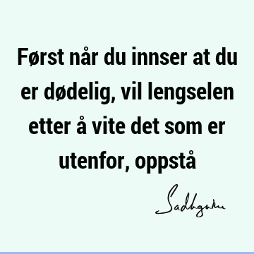 Først når du innser at du er dødelig, vil lengselen etter å vite det som er utenfor, oppstå