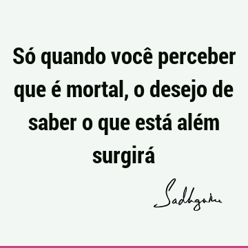 Só quando você perceber que é mortal, o desejo de saber o que está além surgirá