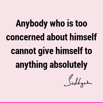 Anybody who is too concerned about himself cannot give himself to anything