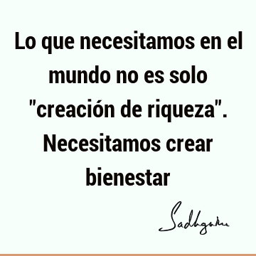 Lo que necesitamos en el mundo no es solo "creación de riqueza". Necesitamos crear