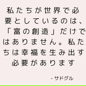 私たちが世界で必要としているのは、「富の創造」だけではありません。 私たちは幸福を生み出す必要があります