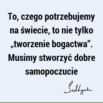 To, czego potrzebujemy na świecie, to nie tylko „tworzenie bogactwa”. Musimy stworzyć dobre