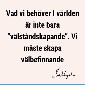 Vad vi behöver i världen är inte bara ”välståndskapande”. Vi måste skapa vä