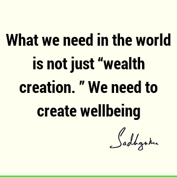 What we need in the world is not just “wealth creation.” We need to create