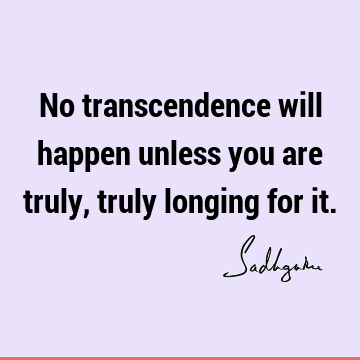 No transcendence will happen unless you are truly, truly longing for
