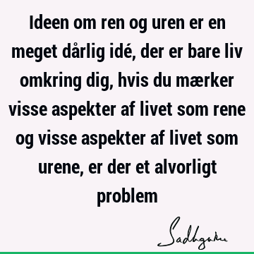 Ideen om ren og uren er en meget dårlig idé, der er bare liv omkring dig, hvis du mærker visse aspekter af livet som rene og visse aspekter af livet som urene,