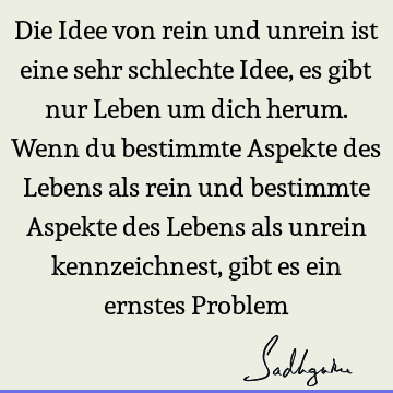 Die Idee von rein und unrein ist eine sehr schlechte Idee, es gibt nur Leben um dich herum. Wenn du bestimmte Aspekte des Lebens als rein und bestimmte Aspekte