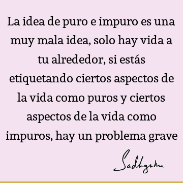 La idea de puro e impuro es una muy mala idea, solo hay vida a tu alrededor, si estás etiquetando ciertos aspectos de la vida como puros y ciertos aspectos de