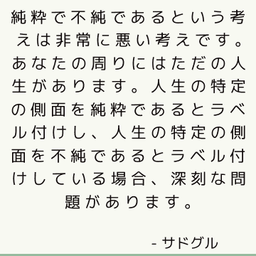 純粋で不純であるという考えは非常に悪い考えです。あなたの周りにはただの人生があります。人生の特定の側面を純粋であるとラベル付けし、人生の特定の側面を不純であるとラベル付けしている場合、深刻な問題があります。