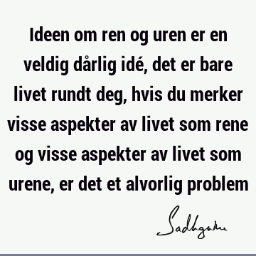 Ideen om ren og uren er en veldig dårlig idé, det er bare livet rundt deg, hvis du merker visse aspekter av livet som rene og visse aspekter av livet som urene,