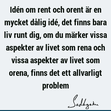 Idén om rent och orent är en mycket dålig idé, det finns bara liv runt dig, om du märker vissa aspekter av livet som rena och vissa aspekter av livet som orena,