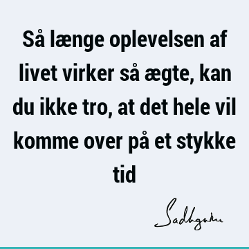 Så længe oplevelsen af livet virker så ægte, kan du ikke tro, at det hele vil komme over på et stykke