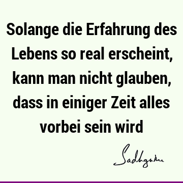 Solange die Erfahrung des Lebens so real erscheint, kann man nicht glauben, dass in einiger Zeit alles vorbei sein