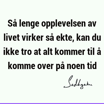 Så lenge opplevelsen av livet virker så ekte, kan du ikke tro at alt kommer til å komme over på noen