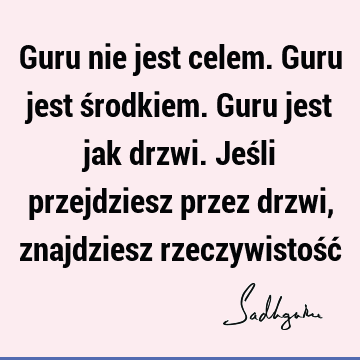 Guru nie jest celem. Guru jest środkiem. Guru jest jak drzwi. Jeśli przejdziesz przez drzwi, znajdziesz rzeczywistość