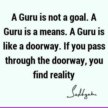 A Guru is not a goal. A Guru is a means. A Guru is like a doorway. If you pass through the doorway, you find