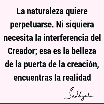 La naturaleza quiere perpetuarse. Ni siquiera necesita la interferencia del Creador; esa es la belleza de la puerta de la creación, encuentras la