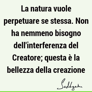 La natura vuole perpetuare se stessa. Non ha nemmeno bisogno dell