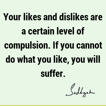Your likes and dislikes are a certain level of compulsion. If you cannot do what you like, you will