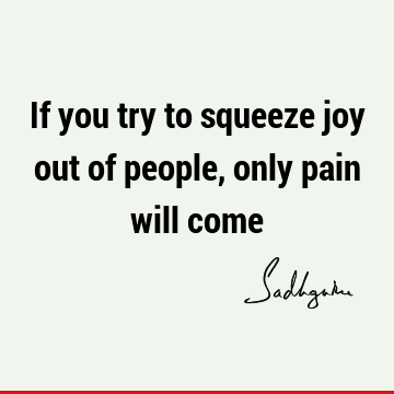 If you try to squeeze joy out of people, only pain will
