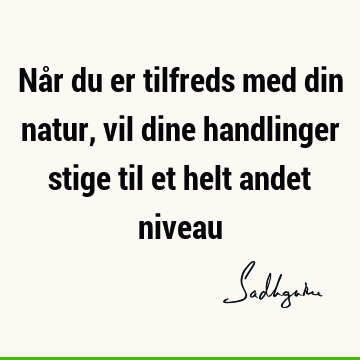 Når du er tilfreds med din natur, vil dine handlinger stige til et helt andet