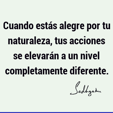 Cuando estás alegre por tu naturaleza, tus acciones se elevarán a un nivel completamente