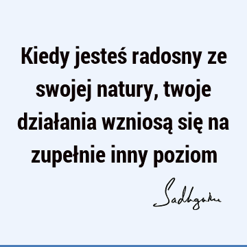 Kiedy jesteś radosny ze swojej natury, twoje działania wzniosą się na zupełnie inny