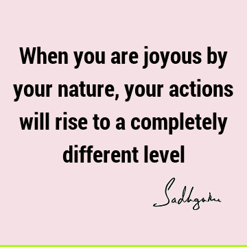 When you are joyous by your nature, your actions will rise to a completely different