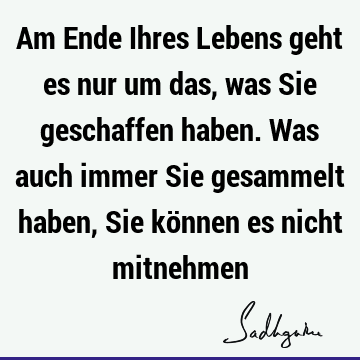 Am Ende Ihres Lebens geht es nur um das, was Sie geschaffen haben. Was auch immer Sie gesammelt haben, Sie können es nicht