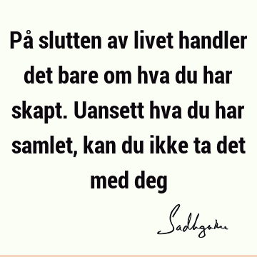 På slutten av livet handler det bare om hva du har skapt. Uansett hva du har samlet, kan du ikke ta det med