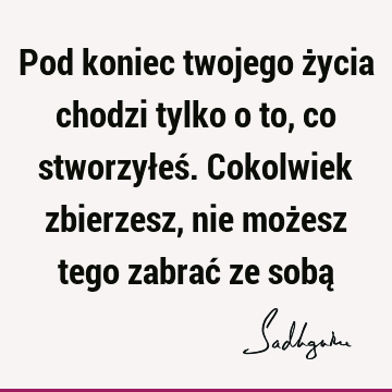 Pod koniec twojego życia chodzi tylko o to, co stworzyłeś. Cokolwiek zbierzesz, nie możesz tego zabrać ze sobą