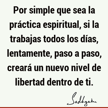 Por simple que sea la práctica espiritual, si la trabajas todos los días, lentamente, paso a paso, creará un nuevo nivel de libertad dentro de