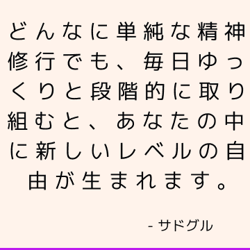 どんなに単純な精神修行でも、毎日ゆっくりと段階的に取り組むと、あなたの中に新しいレベルの自由が生まれます。