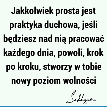 Jakkolwiek prosta jest praktyka duchowa, jeśli będziesz nad nią pracować każdego dnia, powoli, krok po kroku, stworzy w tobie nowy poziom wolnoś