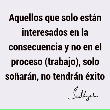 Aquellos que solo están interesados en la consecuencia y no en el proceso (trabajo), solo soñarán, no tendrán é