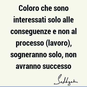 Coloro che sono interessati solo alle conseguenze e non al processo (lavoro), sogneranno solo, non avranno