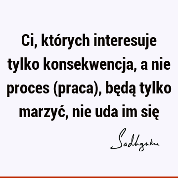 Ci, których interesuje tylko konsekwencja, a nie proces (praca), będą tylko marzyć, nie uda im się