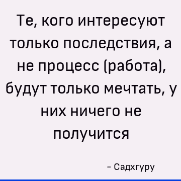Те, кого интересуют только последствия, а не процесс (работа), будут только мечтать, у них ничего не получится