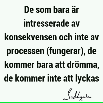 De som bara är intresserade av konsekvensen och inte av processen (fungerar), de kommer bara att drömma, de kommer inte att