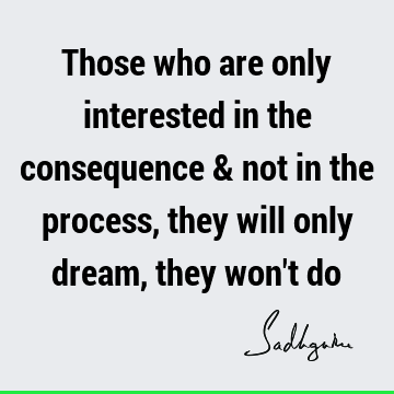 Those who are only interested in the consequence & not in the process, they will only dream, they won