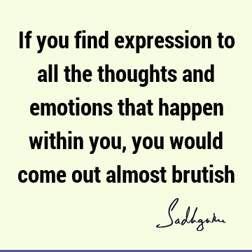 If you find expression to all the thoughts and emotions that happen within you, you would come out almost