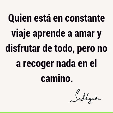 Quien está en constante viaje aprende a amar y disfrutar de todo, pero no a recoger nada en el