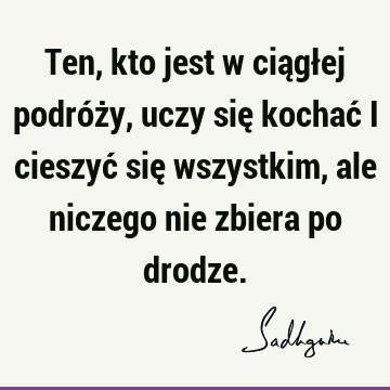 Ten, kto jest w ciągłej podróży, uczy się kochać i cieszyć się wszystkim, ale niczego nie zbiera po